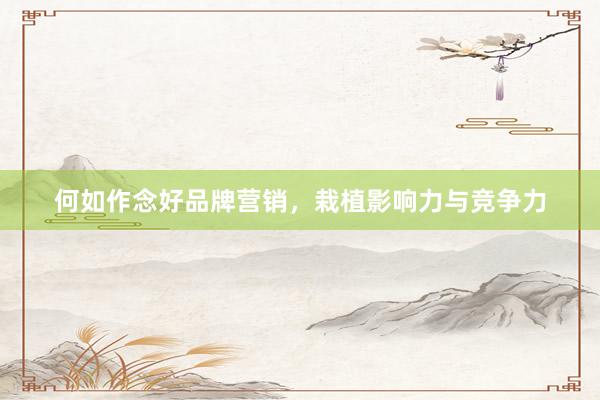 何如作念好品牌营销，栽植影响力与竞争力